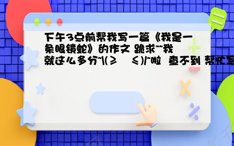 下午3点前帮我写一篇《我是一条眼镜蛇》的作文 跪求~~我就这么多分~\(≥▽≤)/~啦  查不到 帮忙写下