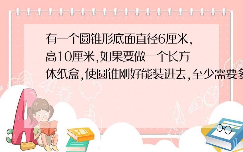 有一个圆锥形底面直径6厘米,高10厘米,如果要做一个长方体纸盒,使圆锥刚好能装进去,至少需要多少平方厘米的硬纸?