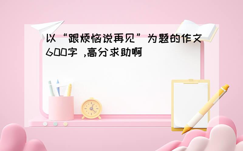 以“跟烦恼说再见”为题的作文600字 ,高分求助啊