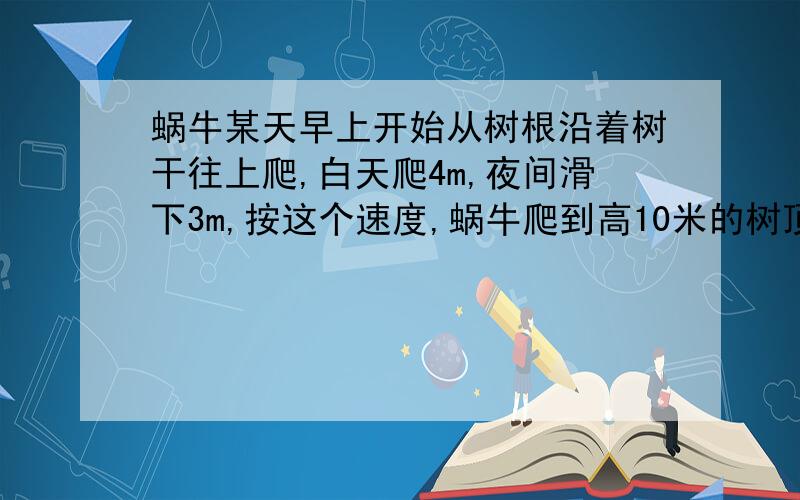 蜗牛某天早上开始从树根沿着树干往上爬,白天爬4m,夜间滑下3m,按这个速度,蜗牛爬到高10米的树顶,需要的天数为 A.5 B.6 C.7 D.8