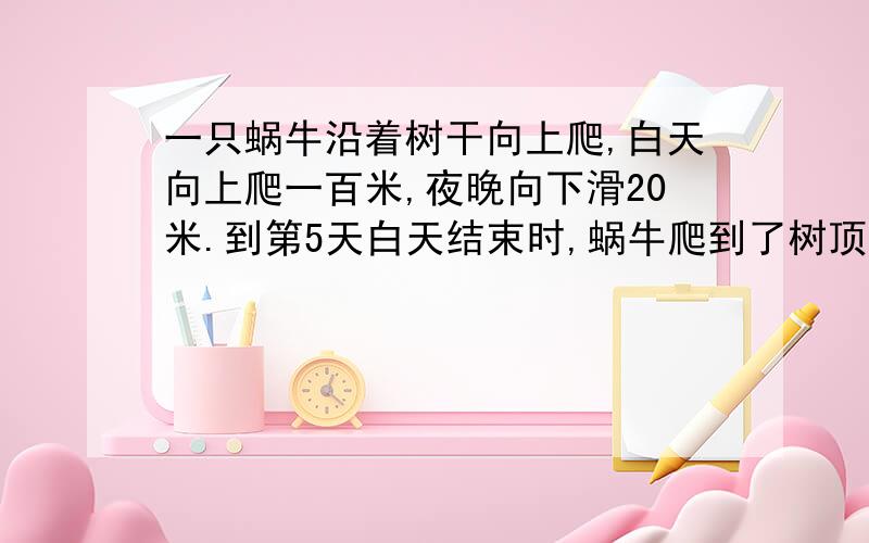 一只蜗牛沿着树干向上爬,白天向上爬一百米,夜晚向下滑20米.到第5天白天结束时,蜗牛爬到了树顶,树多高