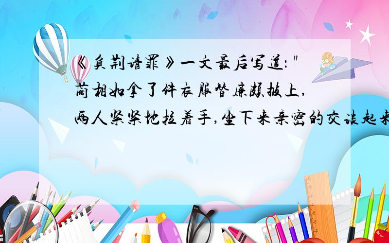 《负荆请罪》一文最后写道：＂蔺相如拿了件衣服替廉颇披上,两人紧紧地拉着手,坐下来亲密的交谈起来.＂廉颇：蔺相如：廉颇：蔺相如：