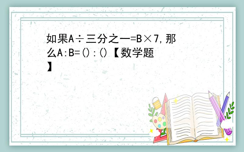 如果A÷三分之一=B×7,那么A:B=():()【数学题】