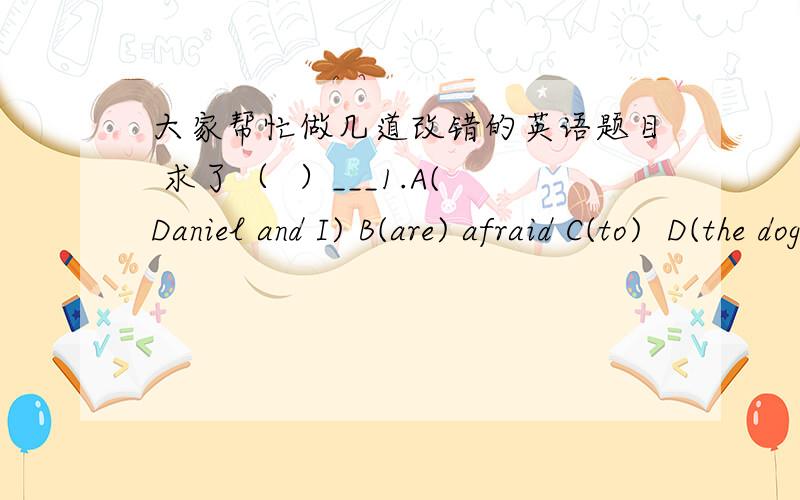 大家帮忙做几道改错的英语题目 求了（  ）___1.A(Daniel and I) B(are) afraid C(to)  D(the dogs)(      )  ___2.He A(try) to run B(away),but the policeman C(catches) D(him)(     ) ____3It's good A(for) us B(to walk) C(across) the street