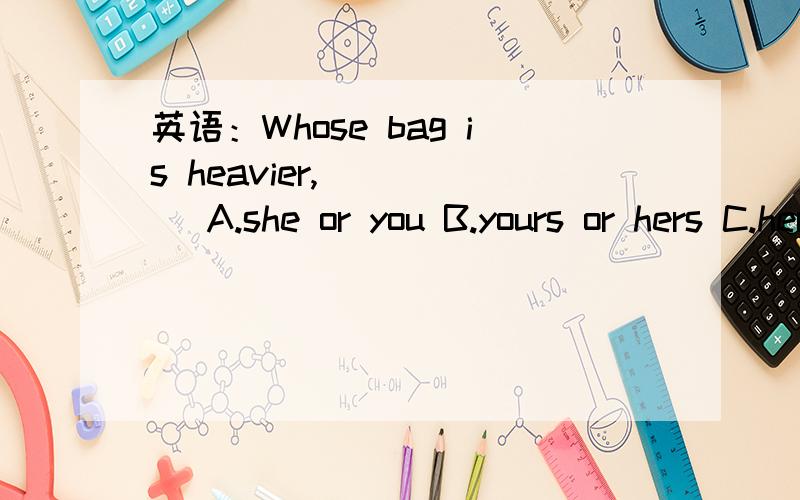 英语：Whose bag is heavier,_____ A.she or you B.yours or hers C.hers or your