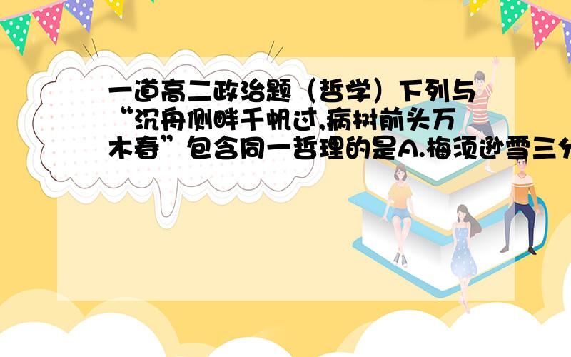 一道高二政治题（哲学）下列与“沉舟侧畔千帆过,病树前头万木春”包含同一哲理的是A.梅须逊雪三分白,雪却输梅一段香B.不识庐山真面目,只缘身在此山中C.问渠那得清如许,为有源头活水来