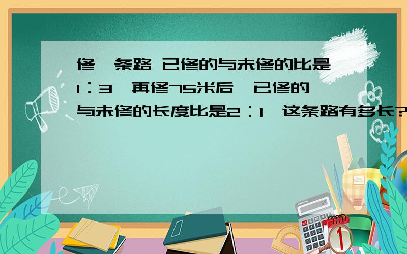 修一条路 已修的与未修的比是1：3,再修75米后,已修的与未修的长度比是2：1,这条路有多长?