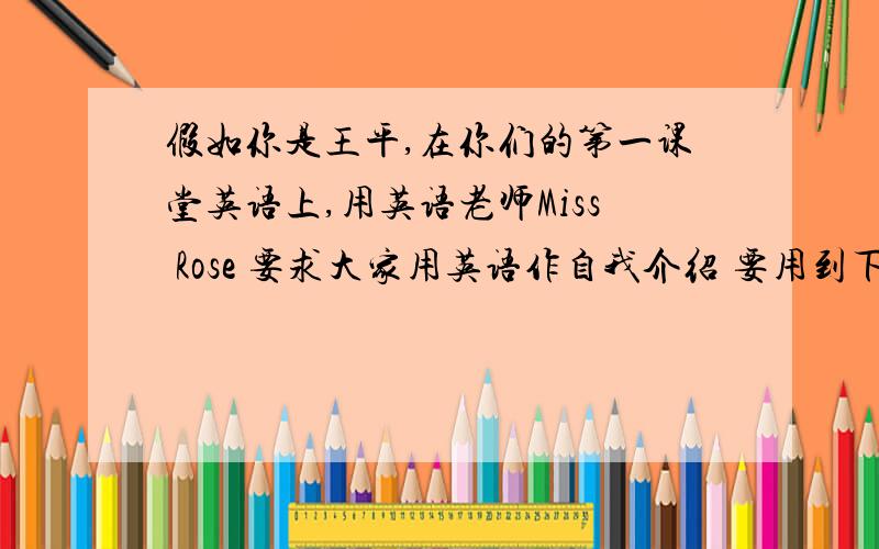 假如你是王平,在你们的第一课堂英语上,用英语老师Miss Rose 要求大家用英语作自我介绍 要用到下面的词.1.name:Wang Ping 2.age:13 3.From:Beijing4.Hair:short,black 5.Family:Father(engineer),Mother(doctor),elder sister