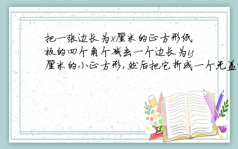 把一张边长为x厘米的正方形纸板的四个角个减去一个边长为y厘米的小正方形,然后把它折成一个无盖纸盒,求纸盒的四个侧面的面积之和