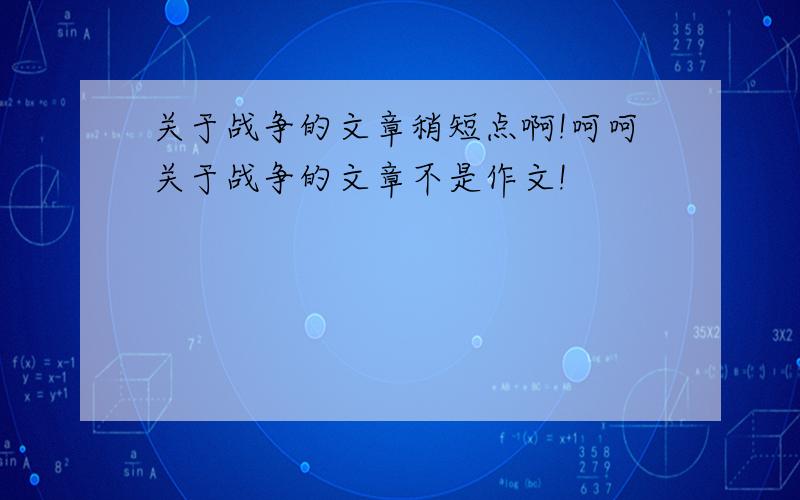 关于战争的文章稍短点啊!呵呵关于战争的文章不是作文!