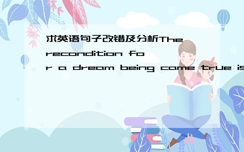 求英语句子改错及分析The recondition for a dream being came true is to have ambition.