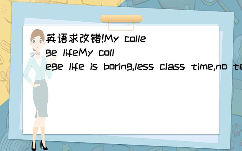 英语求改错!My college lifeMy college life is boring,less class time,no tension and stress.The first semester without professional class,boring higher mathematics interest to me.Thanks to my classmates get along well,let me spare time is rich.Sha