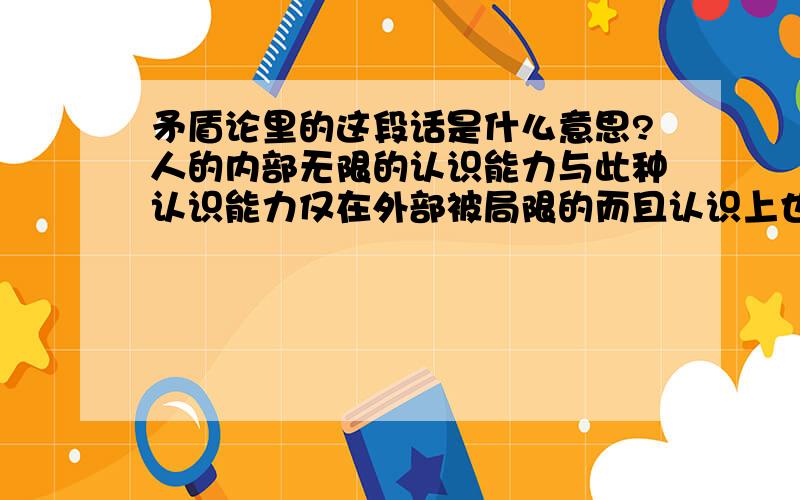 矛盾论里的这段话是什么意思?人的内部无限的认识能力与此种认识能力仅在外部被局限的而且认识上也被局限的个别人们身上的实际的实现二者之间的矛盾,是在人类世代的无穷的――至少