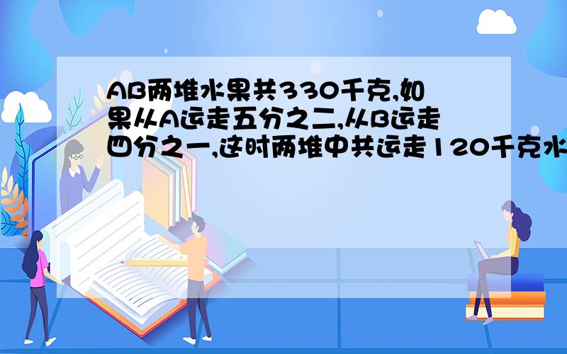 AB两堆水果共330千克,如果从A运走五分之二,从B运走四分之一,这时两堆中共运走120千克水果求每堆原来各有多少千克?（急）