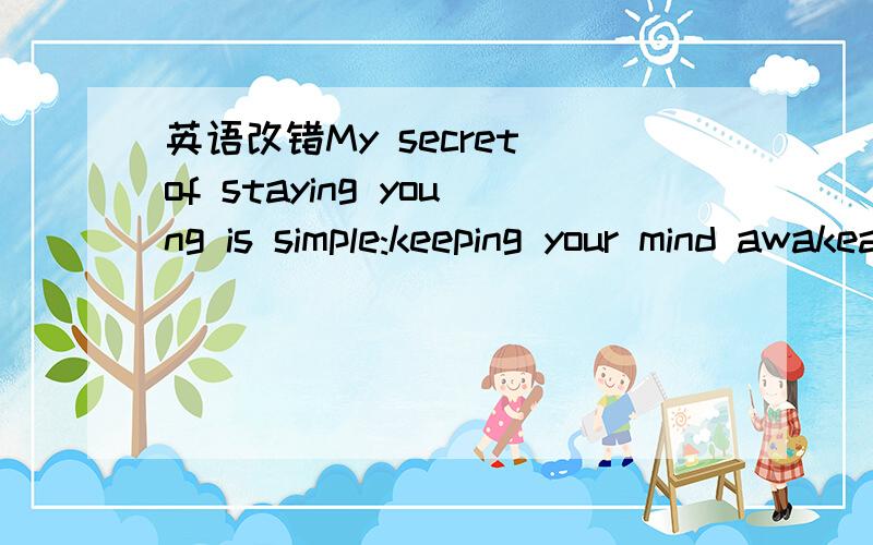 英语改错My secret of staying young is simple:keeping your mind awakeand you will stay young all over.Take an interest in world around you,and learn at least the new thing every day.Dont think that you are ever enough old to go back to school.一