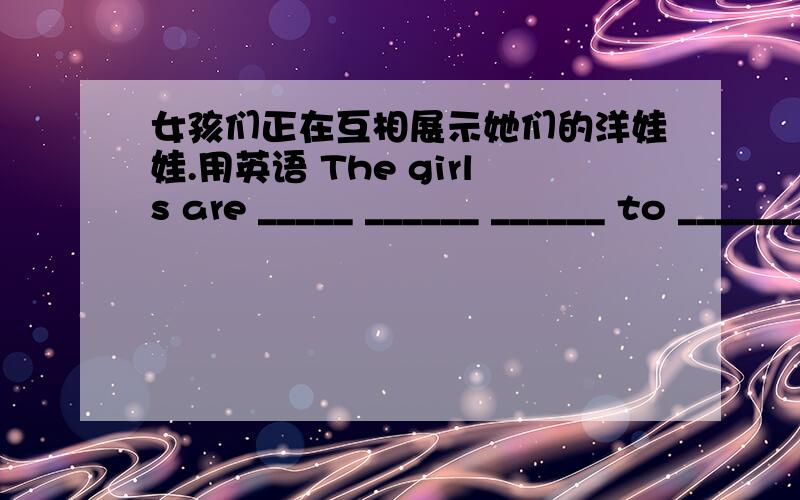 女孩们正在互相展示她们的洋娃娃.用英语 The girls are _____ ______ ______ to ________ _______急