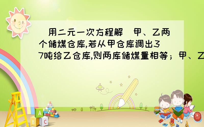 (用二元一次方程解)甲、乙两个储煤仓库,若从甲仓库调出37吨给乙仓库,则两库储煤量相等；甲、乙两个储煤仓库,若从甲仓库调出37吨给乙仓库,则两库储煤量相等；若从乙仓库调出3吨给甲仓