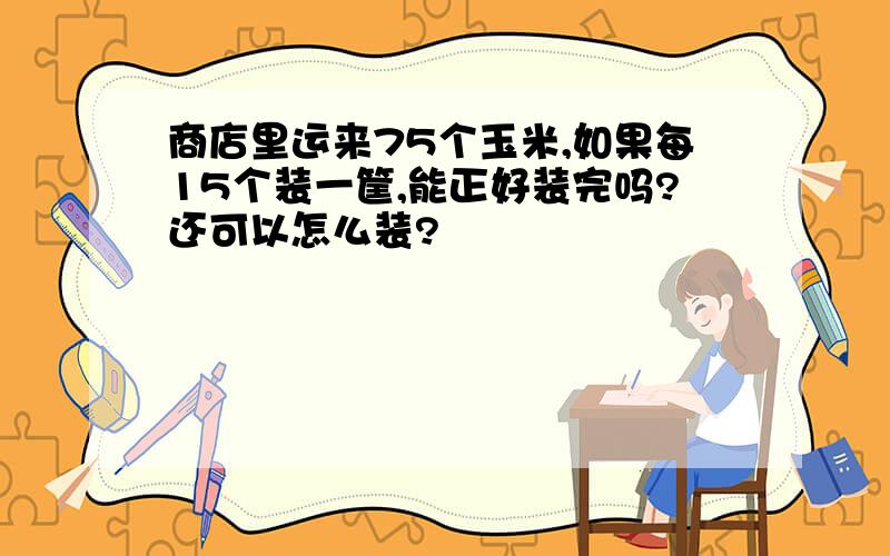 商店里运来75个玉米,如果每15个装一筐,能正好装完吗?还可以怎么装?