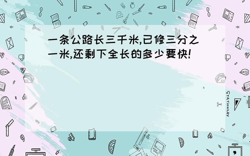 一条公路长三千米,已修三分之一米,还剩下全长的多少要快!