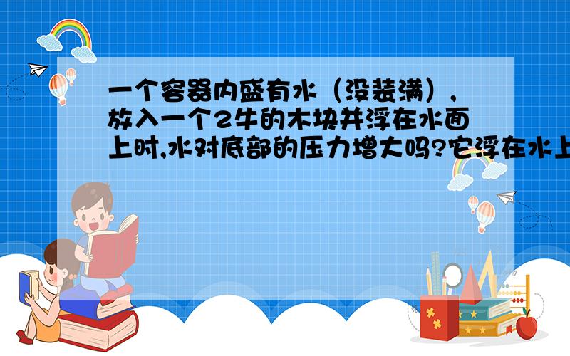 一个容器内盛有水（没装满）,放入一个2牛的木块并浮在水面上时,水对底部的压力增大吗?它浮在水上了,那么浮力和它的重力不应抵消掉吗?