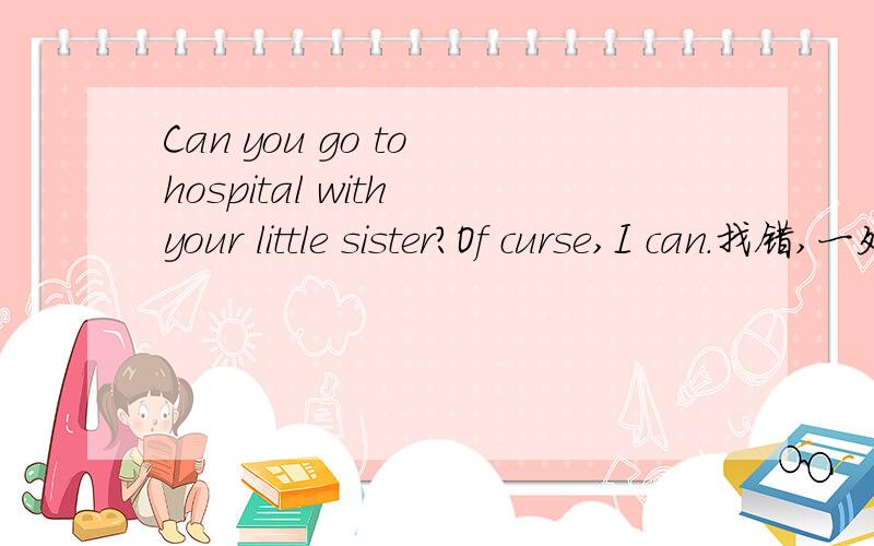 Can you go to hospital with your little sister?Of curse,I can.找错,一处满意回答再加五分