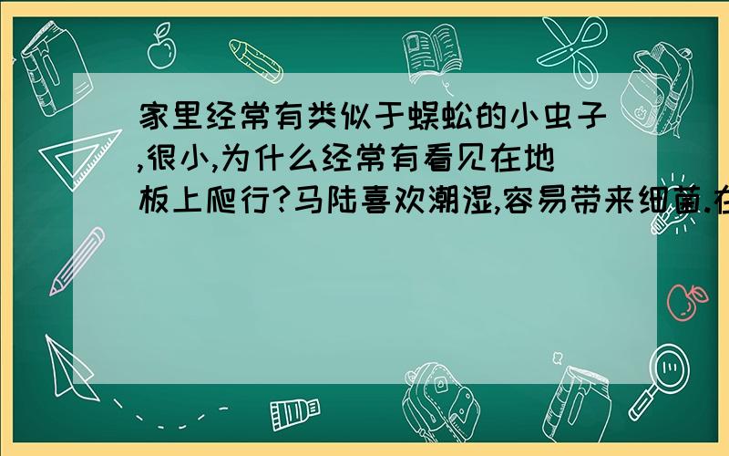 家里经常有类似于蜈蚣的小虫子,很小,为什么经常有看见在地板上爬行?马陆喜欢潮湿,容易带来细菌.在它经常出没的地方撒上生石灰后,其潮湿的生长环境就会变干燥,就不会滋生马陆了.也可