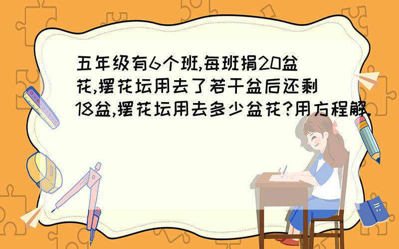 五年级有6个班,每班捐20盆花,摆花坛用去了若干盆后还剩18盆,摆花坛用去多少盆花?用方程解.