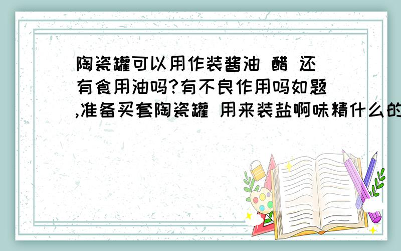 陶瓷罐可以用作装酱油 醋 还有食用油吗?有不良作用吗如题,准备买套陶瓷罐 用来装盐啊味精什么的,准备把酱油醋 还有食用油也装陶瓷罐,有毒有害吗?那么新买的需要泡一下还是怎么再用比