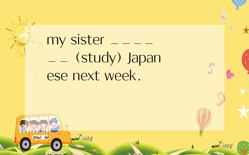 my sister ______（study）Japanese next week.