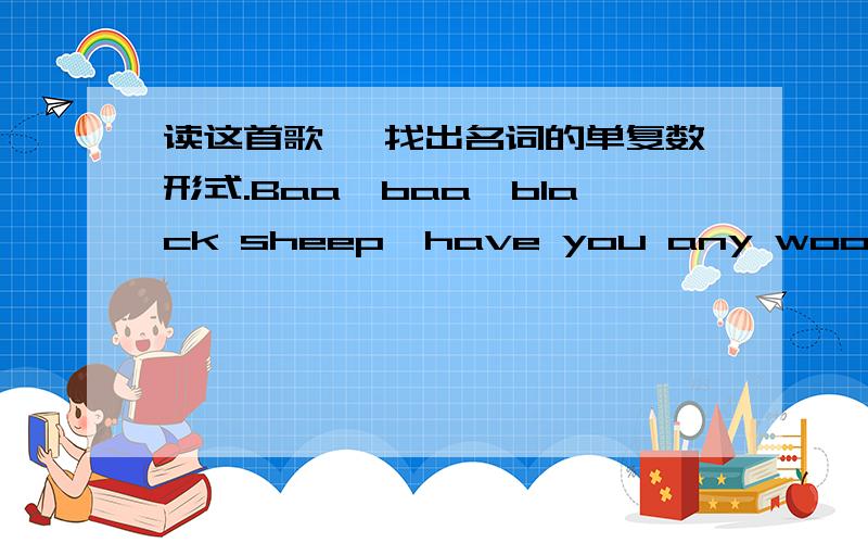 读这首歌 ,找出名词的单复数形式.Baa,baa,black sheep,have you any wool?Yes ,sir,yes,sir,three bags full; One for my master,one for my dame,And one for the little boy who lives down the lane.