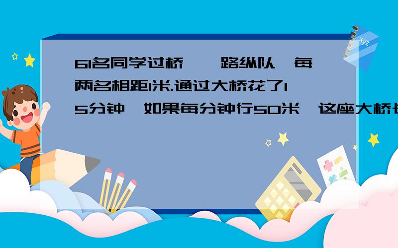 61名同学过桥,一路纵队,每两名相距1米.通过大桥花了15分钟,如果每分钟行50米,这座大桥长多少米?