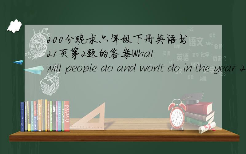 200分跪求六年级下册英语书21页第2题的答案What will people do and won't do in the year 2050?Work in groups and write down three things.e.g.Children won't go to schooi from Monday to Firday.They will go to school on Sunday only.People w