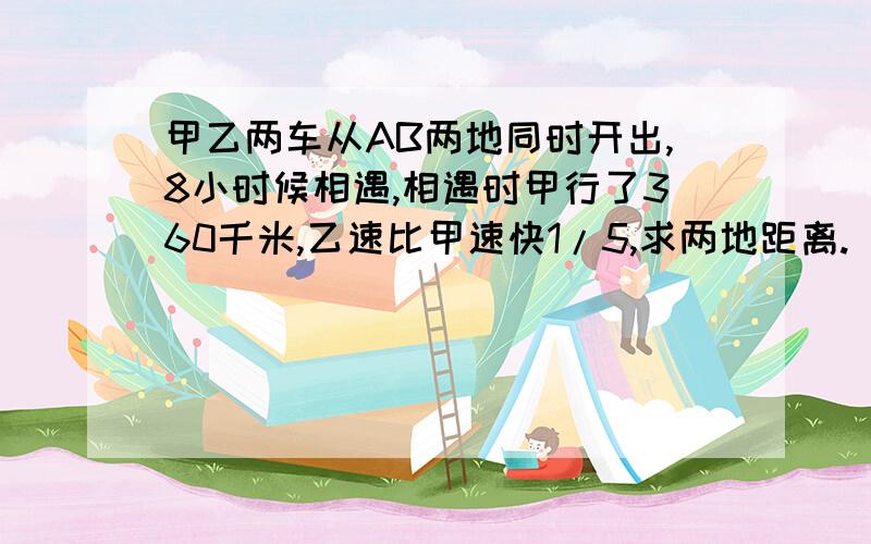 甲乙两车从AB两地同时开出,8小时候相遇,相遇时甲行了360千米,乙速比甲速快1/5,求两地距离.