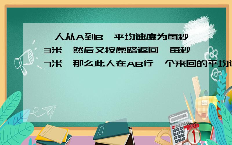 一人从A到B,平均速度为每秒3米,然后又按原路返回,每秒7米,那么此人在AB行一个来回的平均速度是多少?