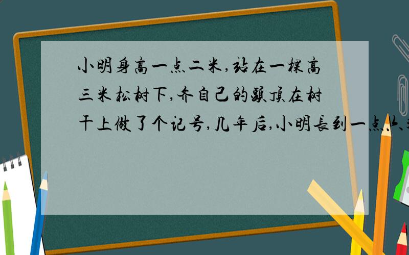 小明身高一点二米,站在一棵高三米松树下,齐自己的头顶在树干上做了个记号,几年后,小明长到一点六米,树长到五米,这时树上的记号()A.不如小明高 B.和小明一样高 C.不如小明高 D.以上说法都