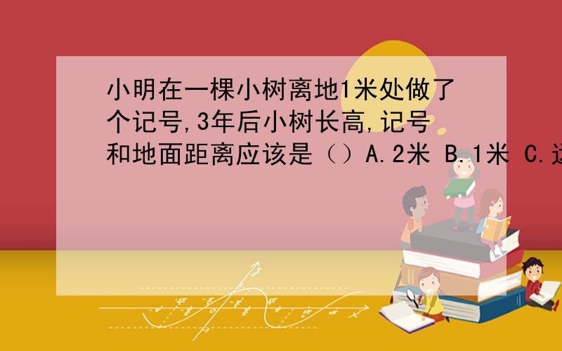 小明在一棵小树离地1米处做了个记号,3年后小树长高,记号和地面距离应该是（）A.2米 B.1米 C.远远大于1米 D.略大于1米