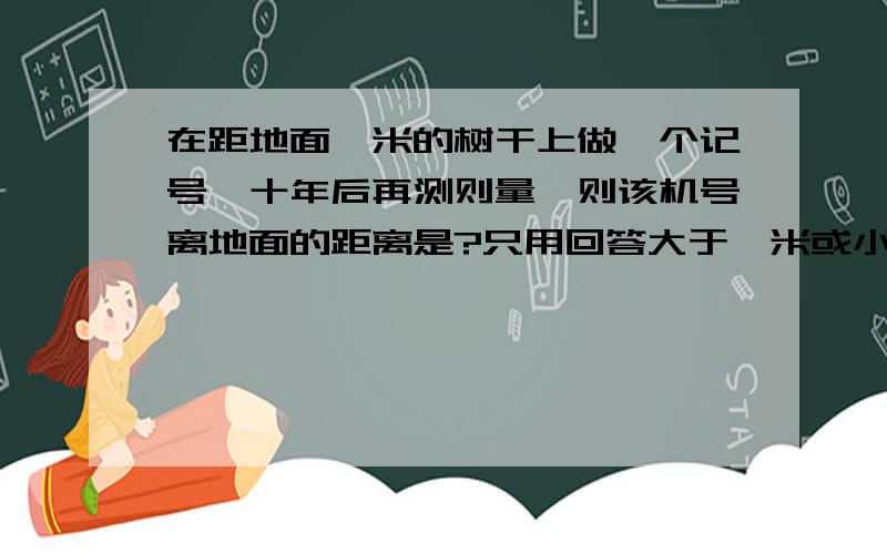 在距地面一米的树干上做一个记号,十年后再测则量,则该机号离地面的距离是?只用回答大于一米或小于一米