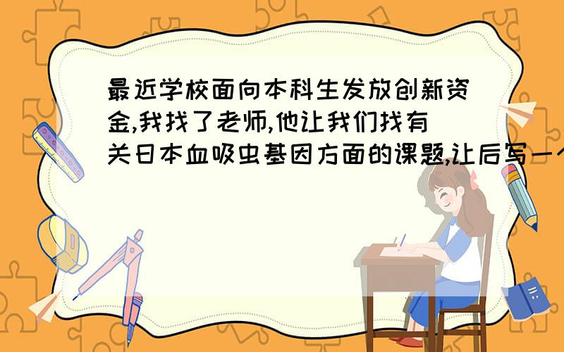 最近学校面向本科生发放创新资金,我找了老师,他让我们找有关日本血吸虫基因方面的课题,让后写一个框架性的东西,但我不知道什么样的课题比较适合本科生,框架性的东西应该涉及哪些内