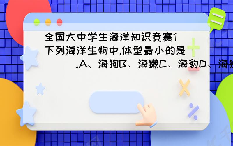 全国大中学生海洋知识竞赛1 下列海洋生物中,体型最小的是（　）.A、海狗B、海獭C、海豹D、海狮2 （　）不属于海洋节肢动物.A、寄居蟹B、鲎C、俪虾D、砗磲3 在海中游泳遇到水母,正确的做