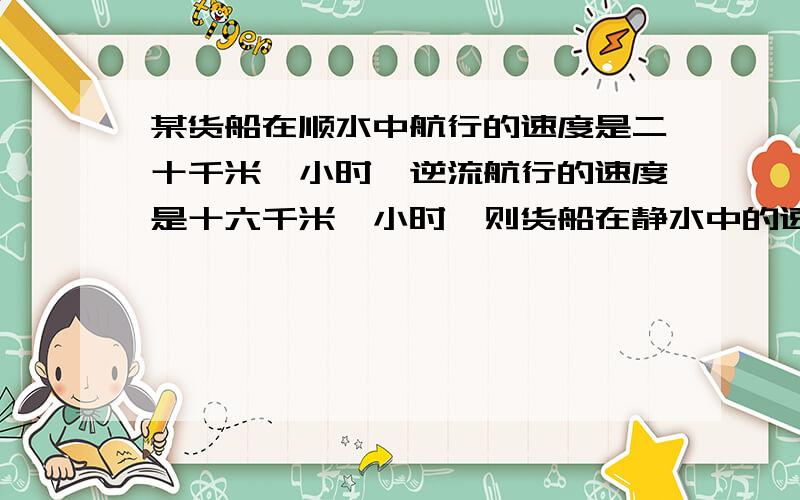 某货船在顺水中航行的速度是二十千米一小时,逆流航行的速度是十六千米一小时,则货船在静水中的速度是?