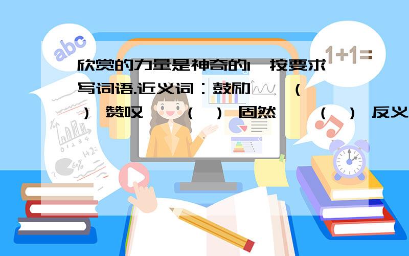 欣赏的力量是神奇的1、按要求写词语.近义词：鼓励——（ ） 赞叹——（ ） 固然——（ ） 反义词：吝啬——（ ） 轻松——（ ） 普通——（ ）2、为了说明“人们总是很吝啬对别人的欣