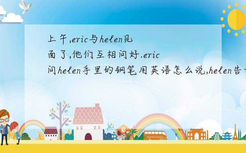 上午,eric与helen见面了,他们互相问好.eric问helen手里的钢笔用英语怎么说,helen告诉了他,并为他拼写