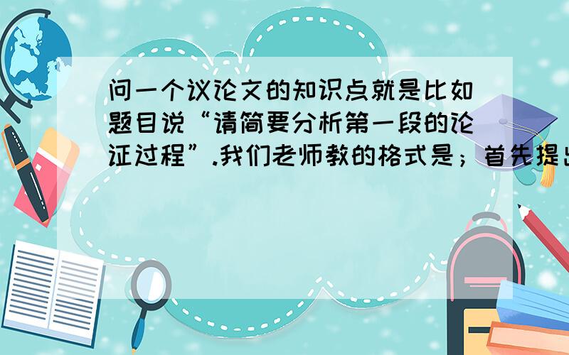 问一个议论文的知识点就是比如题目说“请简要分析第一段的论证过程”.我们老师教的格式是；首先提出了.的观点,然后运用了.论证方法,证明了什么,最后总结了.的论点.那么我的疑问就是