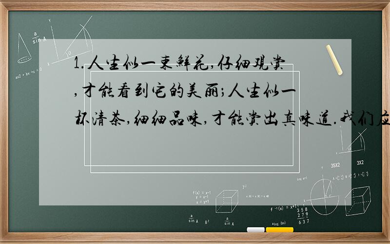 1.人生似一束鲜花,仔细观赏,才能看到它的美丽；人生似一杯清茶,细细品味,才能赏出真味道.我们应该从失败中、从成功中、从生活品味出人生的哲理.感悟!急