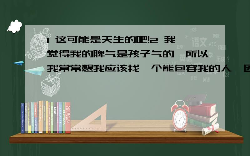 1 这可能是天生的吧!2 我觉得我的脾气是孩子气的,所以我常常想我应该找一个能包容我的人,因为我觉得两个人在一起一定会有矛盾,相互包容很重要.3 你觉得你的脾气性格是怎样的?