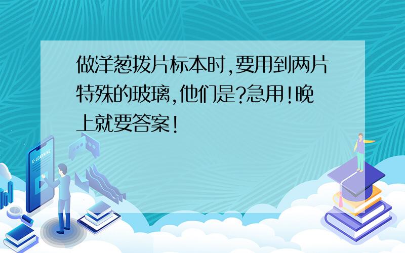 做洋葱拨片标本时,要用到两片特殊的玻璃,他们是?急用!晚上就要答案!