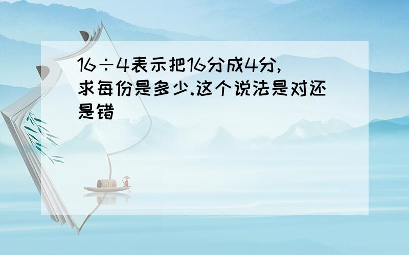 16÷4表示把16分成4分,求每份是多少.这个说法是对还是错