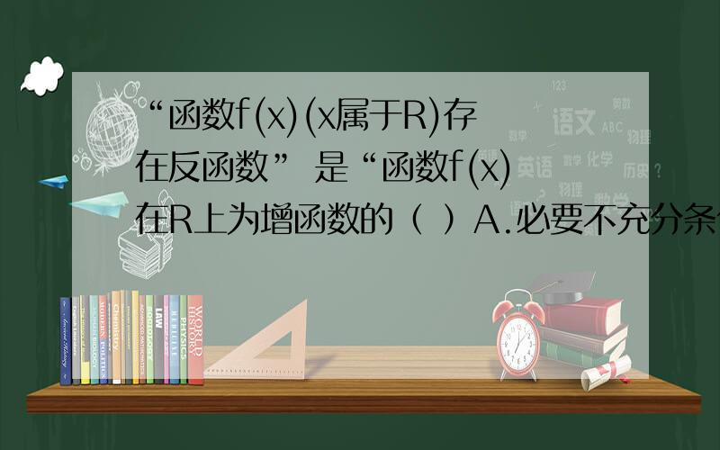 “函数f(x)(x属于R)存在反函数” 是“函数f(x)在R上为增函数的（ ）A.必要不充分条件 B.充分不必要条件 C.充分必要条件 D.既不充分也不必要条件希望多几个人的意见...