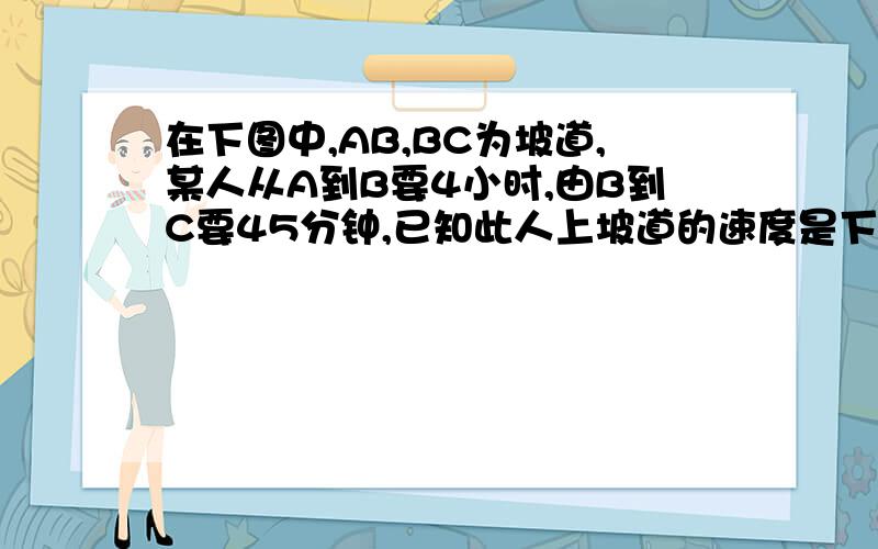 在下图中,AB,BC为坡道,某人从A到B要4小时,由B到C要45分钟,已知此人上坡道的速度是下坡的40%,此人由C到B回到A,需要多少时间?今晚要用,