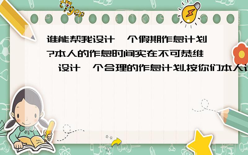 谁能帮我设计一个假期作息计划?本人的作息时间实在不可恭维,设计一个合理的作息计划.按你们本人设计的都行,我在这上面没有太多要求!